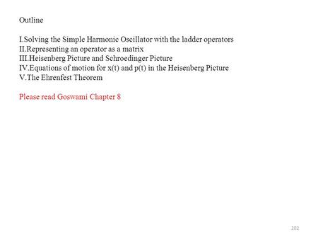 202 Outline I.Solving the Simple Harmonic Oscillator with the ladder operators II.Representing an operator as a matrix III.Heisenberg Picture and Schroedinger.