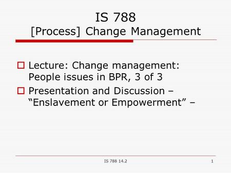 IS 788 14.21 IS 788 [Process] Change Management  Lecture: Change management: People issues in BPR, 3 of 3  Presentation and Discussion – “Enslavement.