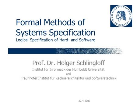 22.4.2008 Formal Methods of Systems Specification Logical Specification of Hard- and Software Prof. Dr. Holger Schlingloff Institut für Informatik der.