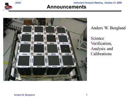 SVACInstrument Analysis Meeting, October 21, 2005 Anders W. Borgland 1 Announcements Anders W. Borgland Science Verification, Analysis and Calibrations.