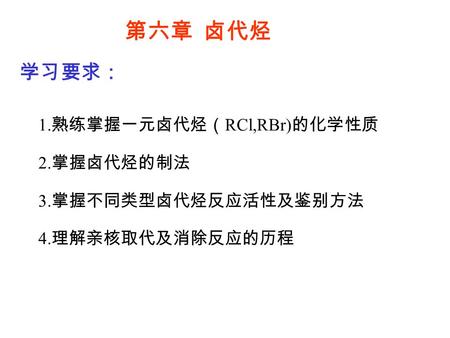 第六章 卤代烃 学习要求： 1. 熟练掌握一元卤代烃（ RCl,RBr) 的化学性质 2. 掌握卤代烃的制法 3. 掌握不同类型卤代烃反应活性及鉴别方法 4. 理解亲核取代及消除反应的历程.