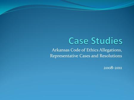 Arkansas Code of Ethics Allegations, Representative Cases and Resolutions 2008-2011.