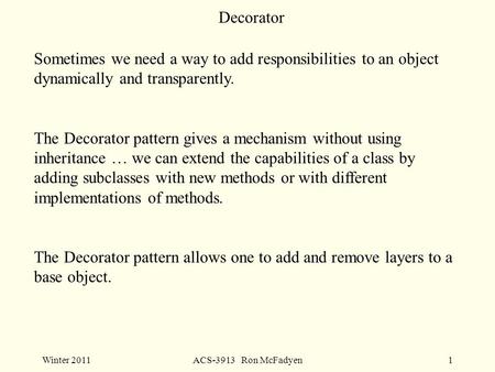 Winter 2011ACS-3913 Ron McFadyen1 Decorator Sometimes we need a way to add responsibilities to an object dynamically and transparently. The Decorator pattern.