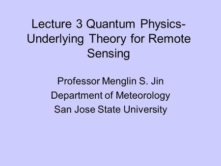 Lecture 3 Quantum Physics- Underlying Theory for Remote Sensing Professor Menglin S. Jin Department of Meteorology San Jose State University.