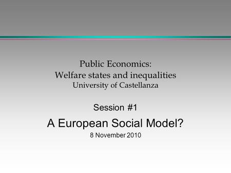 Public Economics: Welfare states and inequalities University of Castellanza Session #1 A European Social Model? 8 November 2010.