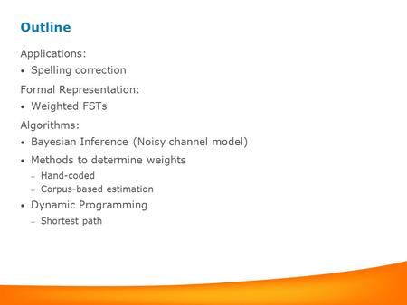 Outline Applications: Spelling correction Formal Representation: Weighted FSTs Algorithms: Bayesian Inference (Noisy channel model) Methods to determine.