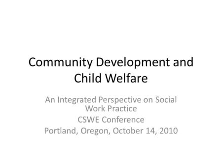 Community Development and Child Welfare An Integrated Perspective on Social Work Practice CSWE Conference Portland, Oregon, October 14, 2010.