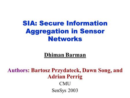 SIA: Secure Information Aggregation in Sensor Networks Dhiman Barman Authors: Bartosz Przydateck, Dawn Song, and Adrian Perrig CMU SenSys 2003.