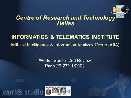 Artificial Intelligence & Information Analysis Group (AIIA) Worlds Studio 2nd Review Paris 26-27/11/2002 Centre of Research and Technology Hellas INFORMATICS.