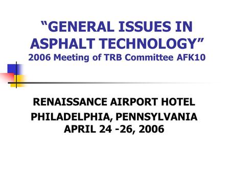 “GENERAL ISSUES IN ASPHALT TECHNOLOGY” 2006 Meeting of TRB Committee AFK10 RENAISSANCE AIRPORT HOTEL PHILADELPHIA, PENNSYLVANIA APRIL 24 -26, 2006.