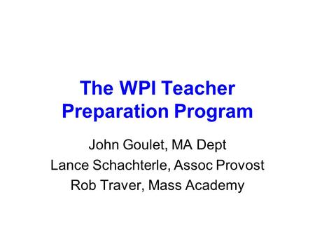 The WPI Teacher Preparation Program John Goulet, MA Dept Lance Schachterle, Assoc Provost Rob Traver, Mass Academy.