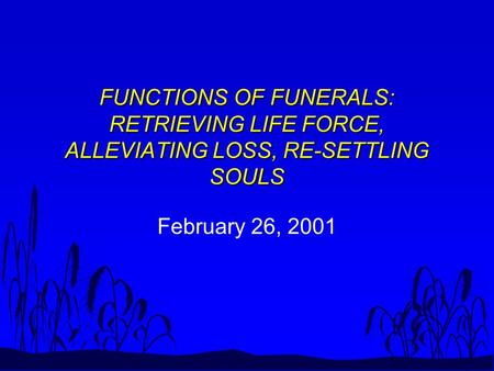 FUNCTIONS OF FUNERALS: RETRIEVING LIFE FORCE, ALLEVIATING LOSS, RE-SETTLING SOULS February 26, 2001.