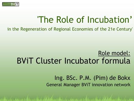 'The Role of Incubation’ in the Regeneration of Regional Economies of the 21e Century' Role model: BViT Cluster Incubator formula Ing. BSc. P.M. (Pim)