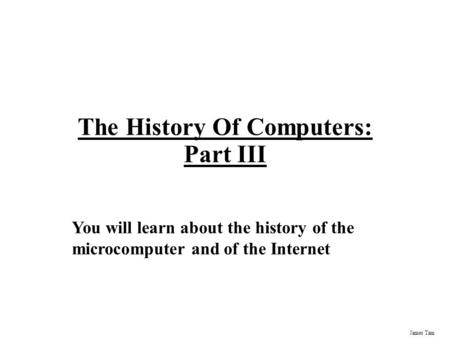 James Tam The History Of Computers: Part III You will learn about the history of the microcomputer and of the Internet.