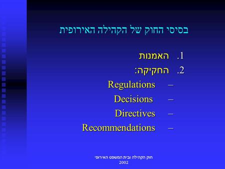 חוק הקהילה ובית המשפט האירופי 2002 בסיסי החוק של הקהילה האירופית 1. האמנות 2. החקיקה : – Regulations – Decisions – Directives – Recommendations.