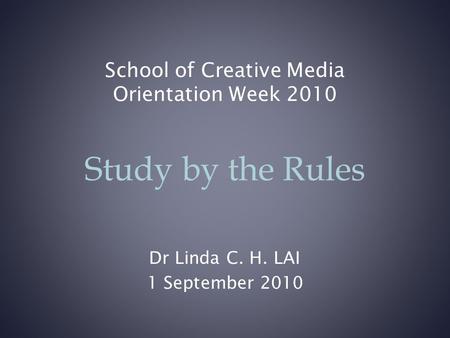 School of Creative Media Orientation Week 2010 Dr Linda C. H. LAI 1 September 2010 Study by the Rules.