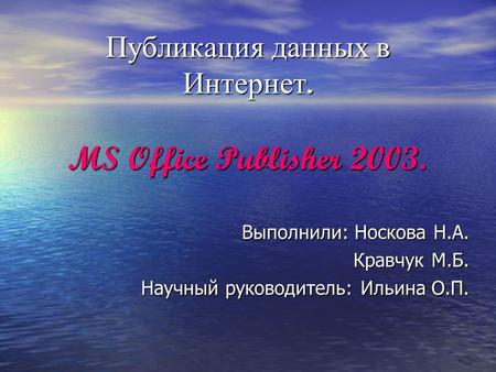 Публикация данных в Интернет. MS Office Publisher 2003. Выполнили: Носкова Н.А. Кравчук М.Б. Кравчук М.Б. Научный руководитель: Ильина О.П.