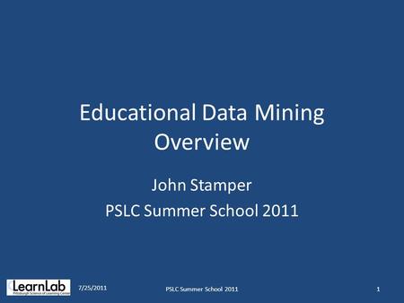 Educational Data Mining Overview John Stamper PSLC Summer School 2011 7/25/2011 1PSLC Summer School 2011.