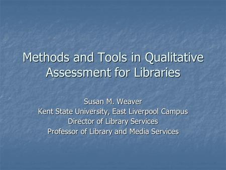 Methods and Tools in Qualitative Assessment for Libraries Susan M. Weaver Kent State University, East Liverpool Campus Director of Library Services Professor.