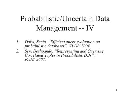 1 Probabilistic/Uncertain Data Management -- IV 1.Dalvi, Suciu. “Efficient query evaluation on probabilistic databases”, VLDB’2004. 2.Sen, Deshpande. “Representing.