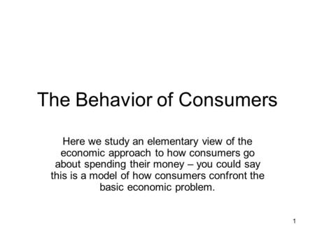 1 The Behavior of Consumers Here we study an elementary view of the economic approach to how consumers go about spending their money – you could say this.