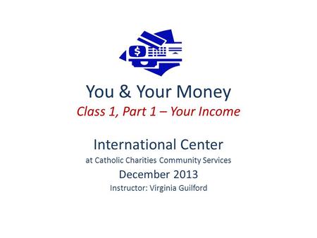 You & Your Money Class 1, Part 1 – Your Income International Center at Catholic Charities Community Services December 2013 Instructor: Virginia Guilford.