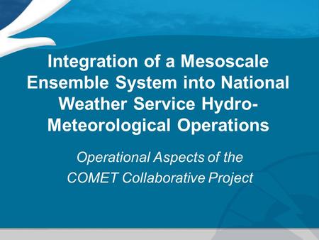 Integration of a Mesoscale Ensemble System into National Weather Service Hydro- Meteorological Operations Operational Aspects of the COMET Collaborative.