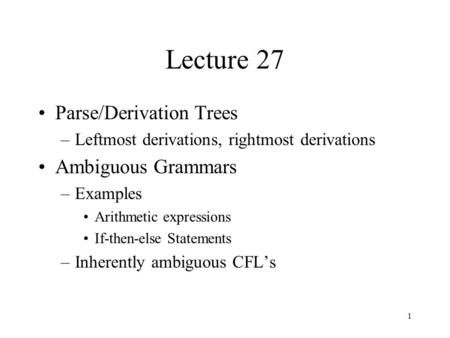 1 Lecture 27 Parse/Derivation Trees –Leftmost derivations, rightmost derivations Ambiguous Grammars –Examples Arithmetic expressions If-then-else Statements.