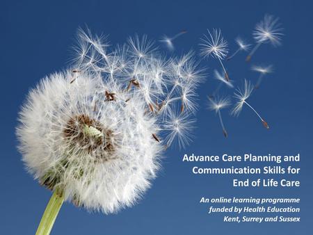 Advance Care Planning and Communication Skills for End of Life Care An online learning programme funded by Health Education Kent, Surrey and Sussex.