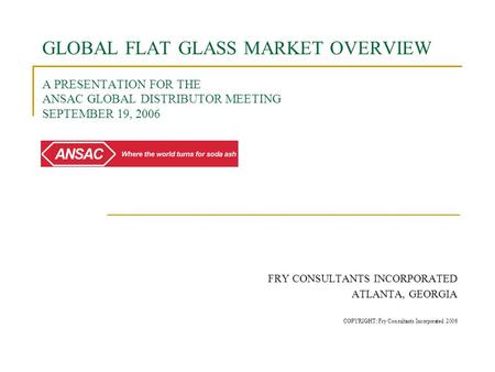 GLOBAL FLAT GLASS MARKET OVERVIEW A PRESENTATION FOR THE ANSAC GLOBAL DISTRIBUTOR MEETING SEPTEMBER 19, 2006 FRY CONSULTANTS INCORPORATED ATLANTA, GEORGIA.