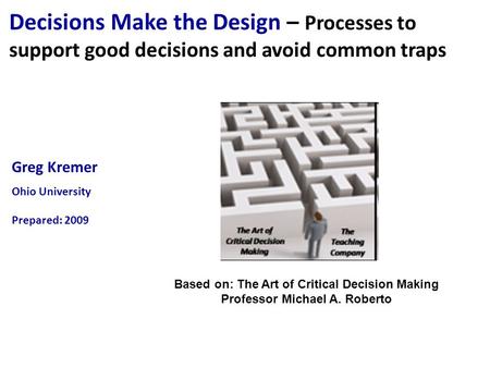 Greg Kremer Ohio University Prepared: 2009 Decisions Make the Design – Processes to support good decisions and avoid common traps Based on: The Art of.