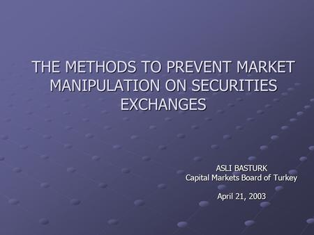 THE METHODS TO PREVENT MARKET MANIPULATION ON SECURITIES EXCHANGES ASLI BASTURK Capital Markets Board of Turkey April 21, 2003.