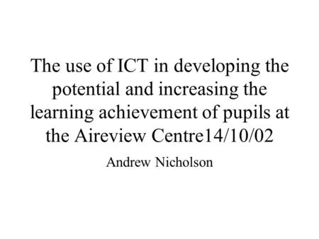 The use of ICT in developing the potential and increasing the learning achievement of pupils at the Aireview Centre14/10/02 Andrew Nicholson.