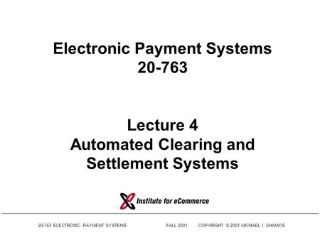 20-763 ELECTRONIC PAYMENT SYSTEMSFALL 2001COPYRIGHT © 2001 MICHAEL I. SHAMOS Electronic Payment Systems 20-763 Lecture 4 Automated Clearing and Settlement.