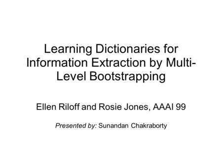 Learning Dictionaries for Information Extraction by Multi- Level Bootstrapping Ellen Riloff and Rosie Jones, AAAI 99 Presented by: Sunandan Chakraborty.