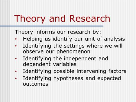 Theory and Research Theory informs our research by: Helping us identify our unit of analysis Identifying the settings where we will observe our phenomenon.