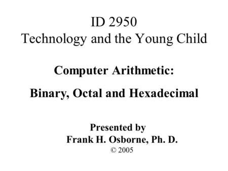 Computer Arithmetic: Binary, Octal and Hexadecimal Presented by Frank H. Osborne, Ph. D. © 2005 ID 2950 Technology and the Young Child.