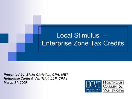 Local Stimulus – Enterprise Zone Tax Credits Presented by: Blake Christian, CPA, MBT Holthouse Carlin & Van Trigt LLP, CPAs March 31, 2009.