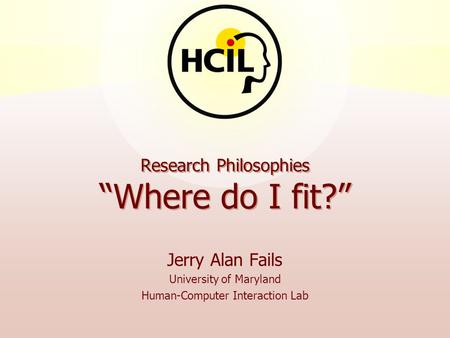 Research Philosophies “Where do I fit?” Jerry Alan Fails University of Maryland Human-Computer Interaction Lab.