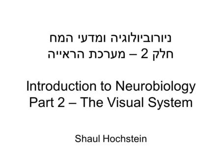 ניורוביולוגיה ומדעי המח חלק 2 – מערכת הראייה Introduction to Neurobiology Part 2 – The Visual System Shaul Hochstein.