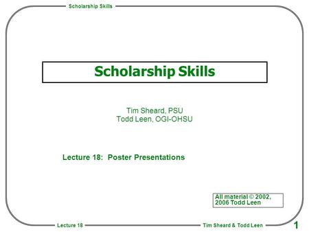 Scholarship Skills Tim Sheard & Todd Leen 1 Lecture 18 Scholarship Skills Tim Sheard, PSU Todd Leen, OGI-OHSU All material © 2002, 2006 Todd Leen Lecture.