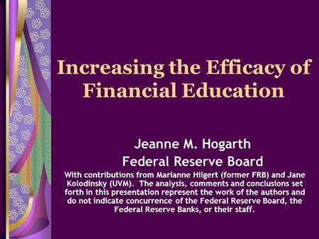 Increasing the Efficacy of Financial Education Jeanne M. Hogarth Federal Reserve Board With contributions from Marianne Hilgert (former FRB) and Jane Kolodinsky.