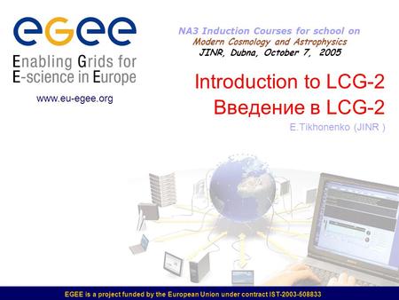 EGEE is a project funded by the European Union under contract IST-2003-508833 Introduction to LCG-2 Введение в LCG-2 E.Tikhonenko (JINR ) www.eu-egee.org.