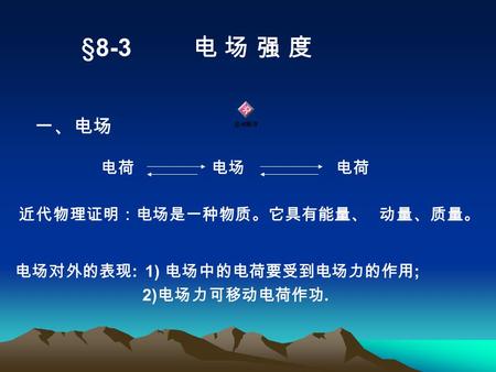 §8-3 电 场 强 度 一、电场 近代物理证明：电场是一种物质。它具有能量、 动量、质量。 电荷 电场 电荷 电场对外的表现 : 1) 电场中的电荷要受到电场力的作用 ; 2) 电场力可移动电荷作功.