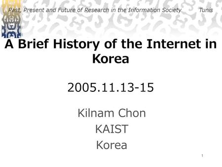 1 A Brief History of the Internet in Korea 2005.11.13-15 Kilnam Chon KAIST Korea Past, Present and Future of Research in the Information SocietyTunis.