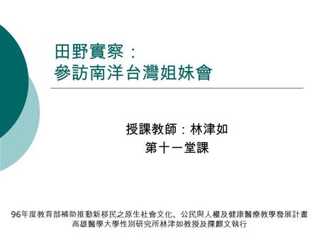 田野實察： 參訪南洋台灣姐妹會 授課教師：林津如 第十一堂課 96 年度教育部補助推動新移民之原生社會文化、公民與人權及健康醫療教學發展計畫 高雄醫學大學性別研究所林津如教授及陳麒文執行.