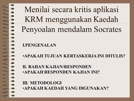 Menilai secara kritis aplikasi KRM menggunakan Kaedah Penyoalan mendalam Socrates I.PENGENALAN APAKAH TUJUAN KERTASKERJA INI DITULIS? II. BAHAN KAJIAN/RESPONDEN.