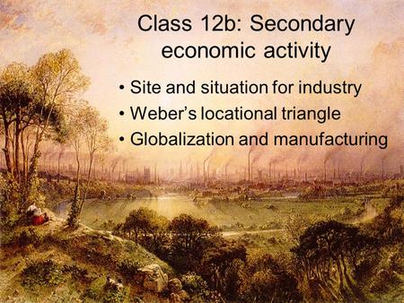 Class 12b: Secondary economic activity Site and situation for industry Weber’s locational triangle Globalization and manufacturing.