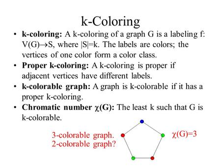 K-Coloring k-coloring: A k-coloring of a graph G is a labeling f: V(G)  S, where |S|=k. The labels are colors; the vertices of one color form a color.