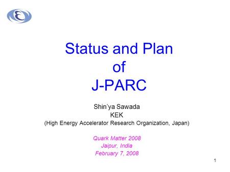 1 Status and Plan of J-PARC Shin’ya Sawada KEK (High Energy Accelerator Research Organization, Japan) Quark Matter 2008 Jaipur, India February 7, 2008.